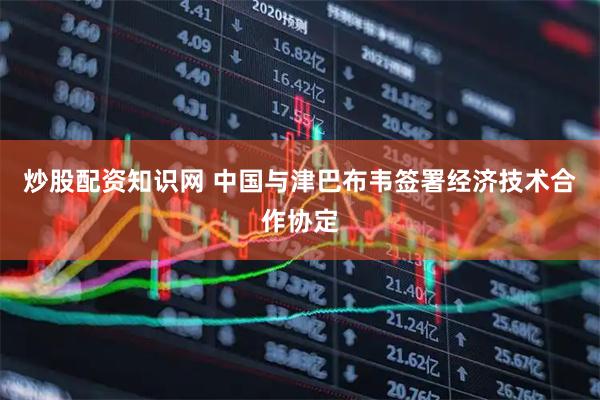 炒股配资知识网 中国与津巴布韦签署经济技术合作协定