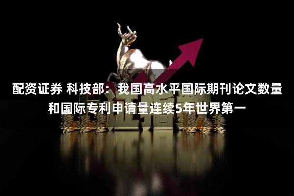 配资证券 科技部：我国高水平国际期刊论文数量和国际专利申请量连续5年世界第一