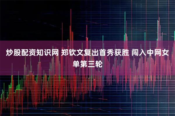 炒股配资知识网 郑钦文复出首秀获胜 闯入中网女单第三轮