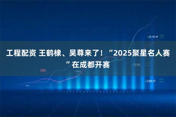 工程配资 王鹤棣、吴尊来了！“2025聚星名人赛”在成都开赛
