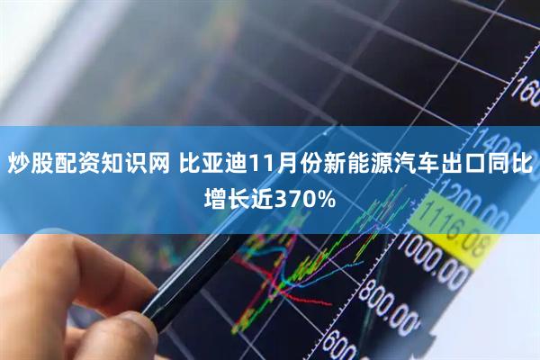 炒股配资知识网 比亚迪11月份新能源汽车出口同比增长近370%