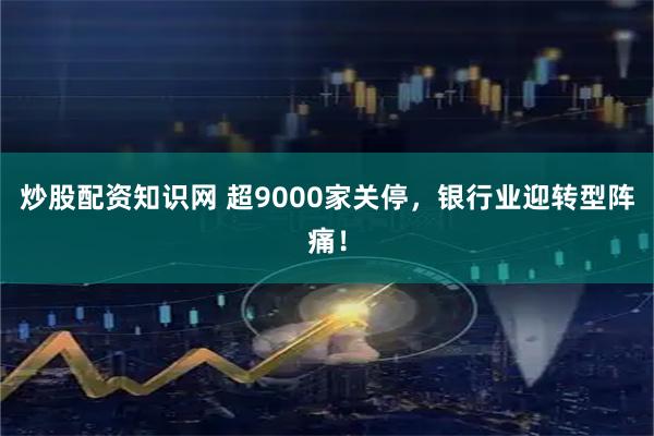 炒股配资知识网 超9000家关停，银行业迎转型阵痛！
