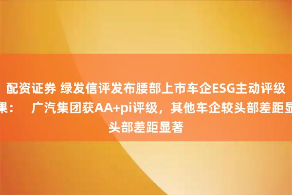 配资证券 绿发信评发布腰部上市车企ESG主动评级结果：   广汽集团获AA+pi评级，其他车企较头部差距显著