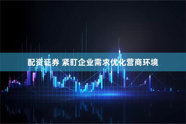 配资证券 紧盯企业需求优化营商环境