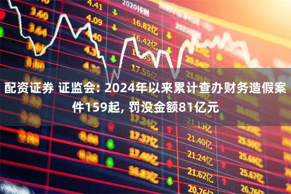 配资证券 证监会: 2024年以来累计查办财务造假案件159起, 罚没金额81亿元