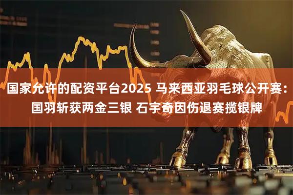 国家允许的配资平台2025 马来西亚羽毛球公开赛：国羽斩获两金三银 石宇奇因伤退赛揽银牌