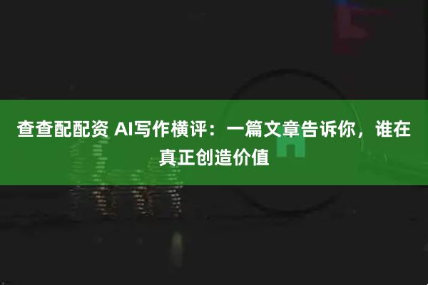 查查配配资 AI写作横评：一篇文章告诉你，谁在真正创造价值