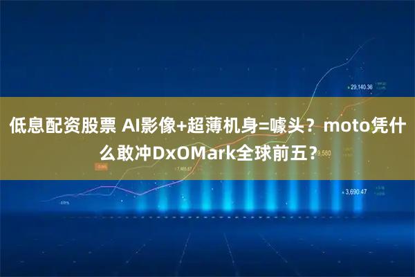 低息配资股票 AI影像+超薄机身=噱头？moto凭什么敢冲DxOMark全球前五？