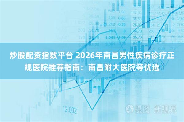 炒股配资指数平台 2026年南昌男性疾病诊疗正规医院推荐指南：南昌附大医院等优选
