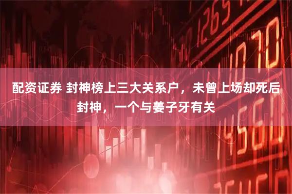 配资证券 封神榜上三大关系户，未曾上场却死后封神，一个与姜子牙有关