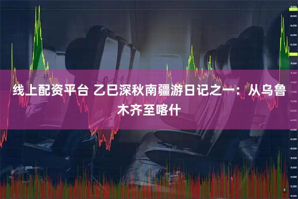 线上配资平台 乙巳深秋南疆游日记之一：从乌鲁木齐至喀什