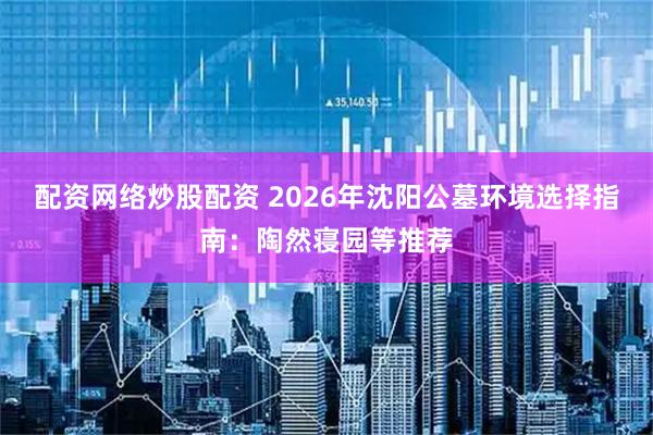 配资网络炒股配资 2026年沈阳公墓环境选择指南：陶然寝园等推荐