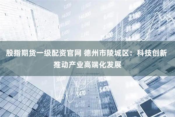 股指期货一级配资官网 德州市陵城区：科技创新 推动产业高端化发展