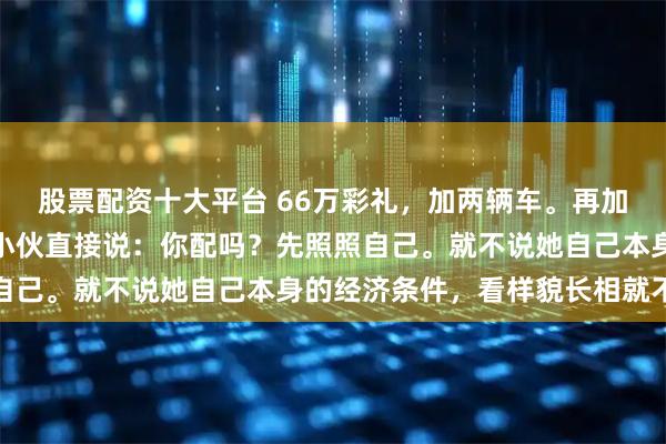股票配资十大平台 66万彩礼，加两辆车。再加两三百平大房子。相亲小伙直接说：你配吗？先照照自己。就不说她自己本身的经济条件，看样貌长相就不配