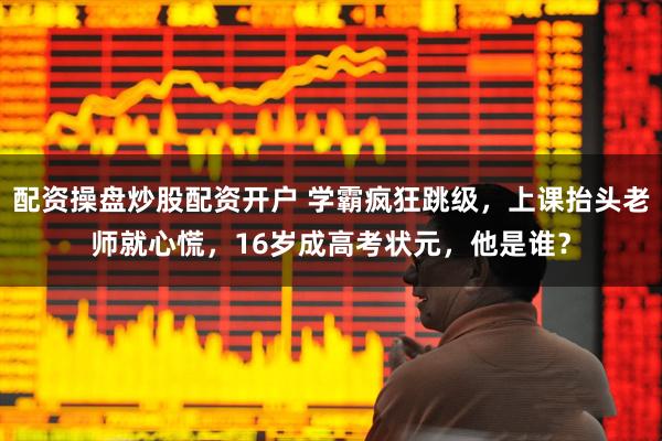 配资操盘炒股配资开户 学霸疯狂跳级，上课抬头老师就心慌，16岁成高考状元，他是谁？