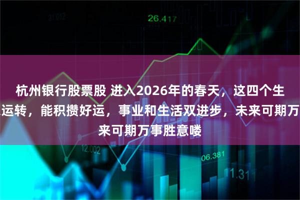 杭州银行股票股 进入2026年的春天，这四个生肖的时来运转，能积攒好运，事业和生活双进步，未来可期万事胜意喽