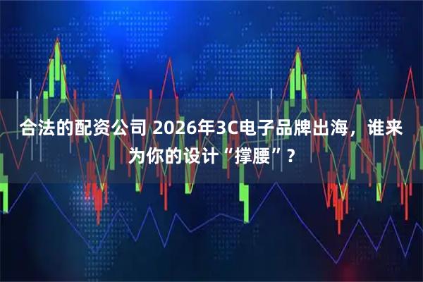 合法的配资公司 2026年3C电子品牌出海，谁来为你的设计“撑腰”？