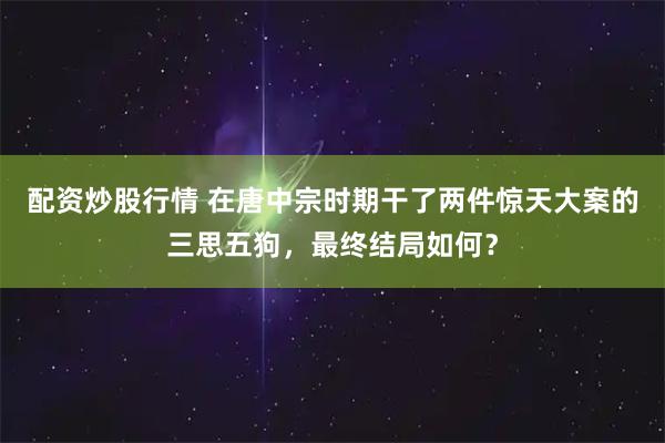 配资炒股行情 在唐中宗时期干了两件惊天大案的三思五狗，最终结局如何？