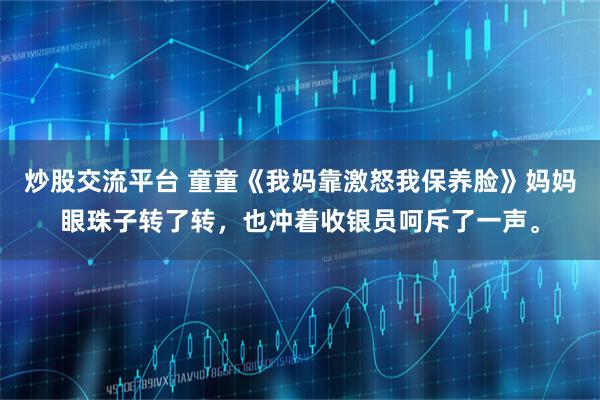 炒股交流平台 童童《我妈靠激怒我保养脸》妈妈眼珠子转了转,也冲着收银员呵斥了一声。