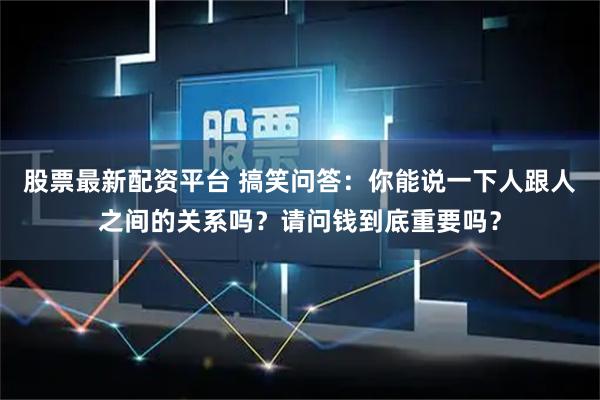 股票最新配资平台 搞笑问答：你能说一下人跟人之间的关系吗？请问钱到底重要吗？