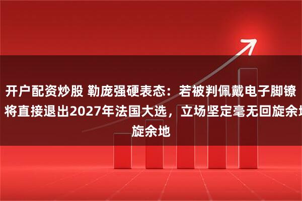 开户配资炒股 勒庞强硬表态：若被判佩戴电子脚镣，将直接退出2027年法国大选，立场坚定毫无回旋余地