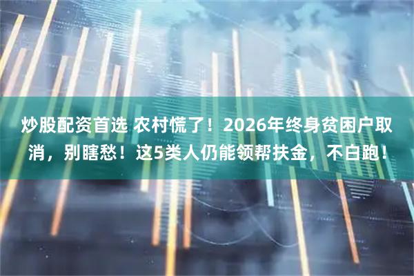 炒股配资首选 农村慌了！2026年终身贫困户取消，别瞎愁！这5类人仍能领帮扶金，不白跑！