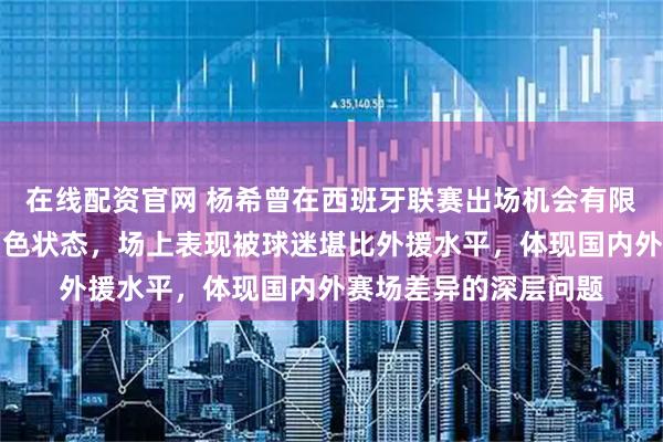 在线配资官网 杨希曾在西班牙联赛出场机会有限,回归中超后展现出色状态,场上表现被球迷堪比外援水平,体现国内外赛场差异的深层问题