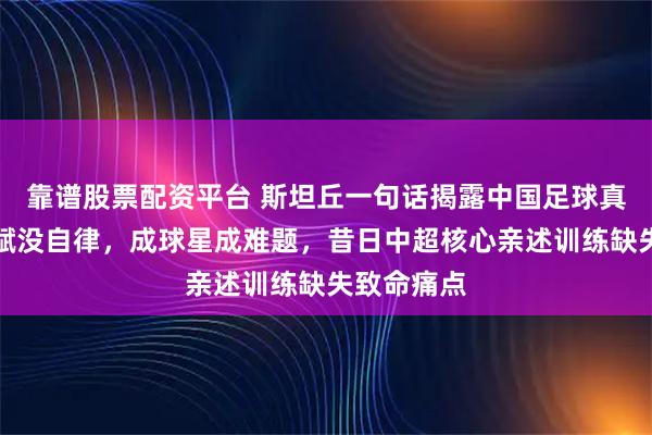 靠谱股票配资平台 斯坦丘一句话揭露中国足球真相，有天赋没自律，成球星成难题，昔日中超核心亲述训练缺失致命痛点