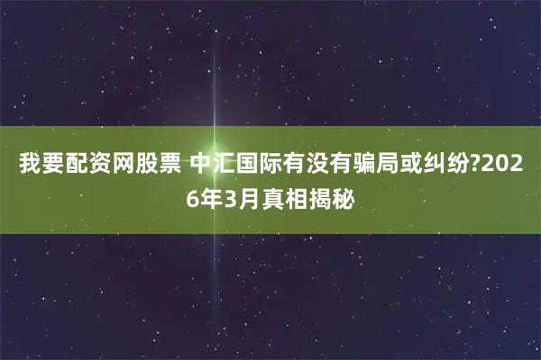 我要配资网股票 中汇国际有没有骗局或纠纷?2026年3月真相揭秘