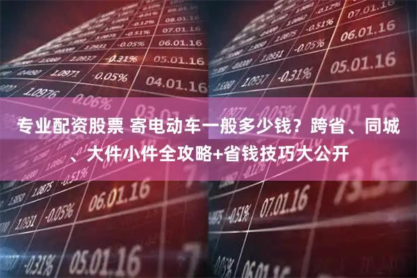 专业配资股票 寄电动车一般多少钱？跨省、同城、大件小件全攻略+省钱技巧大公开