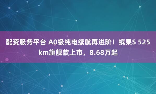 配资服务平台 A0级纯电续航再进阶！缤果S 525km旗舰款上市，8.68万起