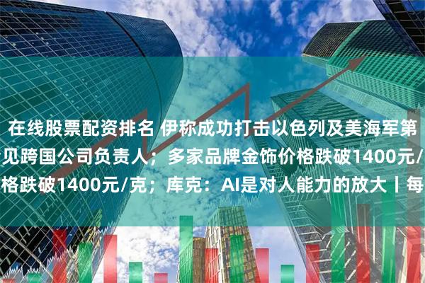 在线股票配资排名 伊称成功打击以色列及美海军第五舰队目标；何立峰会见跨国公司负责人；多家品牌金饰价格跌破1400元/克；库克：AI是对人能力的放大丨每经早参