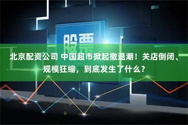 北京配资公司 中国超市掀起撤退潮！关店倒闭、规模狂缩，到底发生了什么？