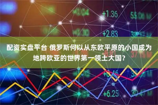 配资实盘平台 俄罗斯何以从东欧平原的小国成为地跨欧亚的世界第一领土大国?