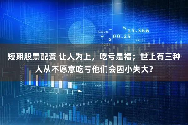 短期股票配资 让人为上，吃亏是福；世上有三种人从不愿意吃亏他们会因小失大？