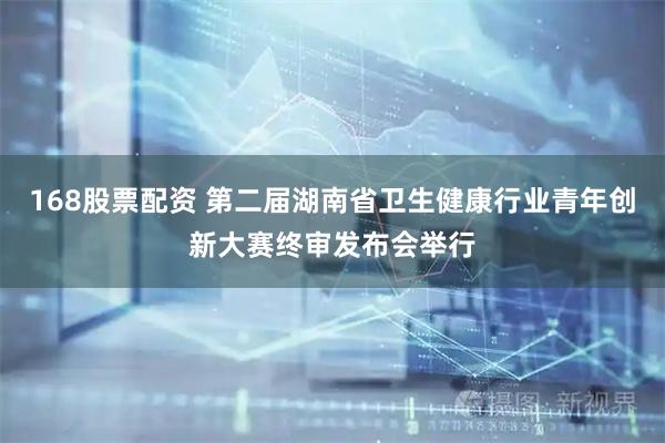 168股票配资 第二届湖南省卫生健康行业青年创新大赛终审发布会举行