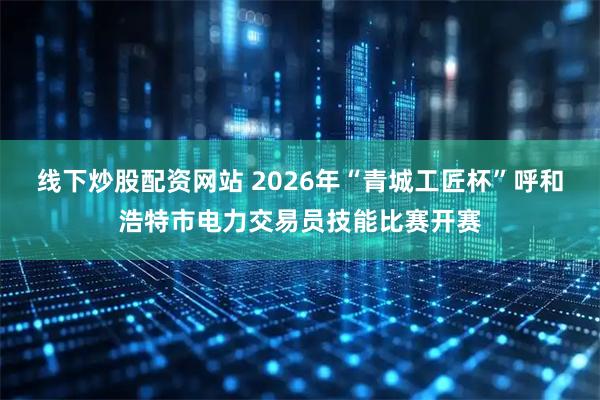 线下炒股配资网站 2026年“青城工匠杯”呼和浩特市电力交易员技能比赛开赛