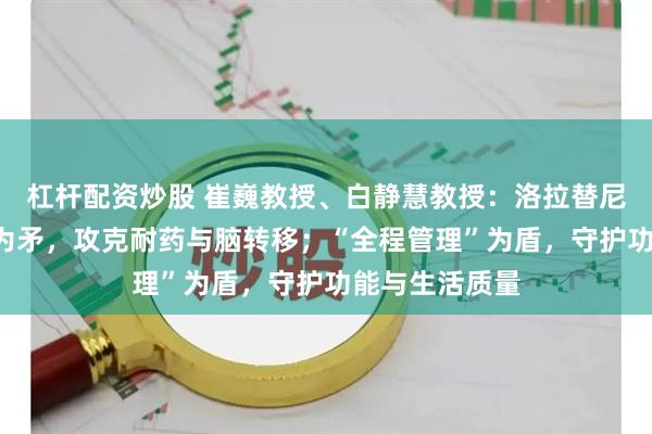 杠杆配资炒股 崔巍教授、白静慧教授：洛拉替尼“好药先用”为矛，攻克耐药与脑转移；“全程管理”为盾，守护功能与生活质量