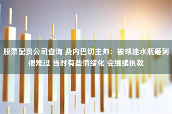 股票配资公司查询 费内巴切主帅：被球迷水瓶砸到很难过 当时有些情绪化 会继续执教